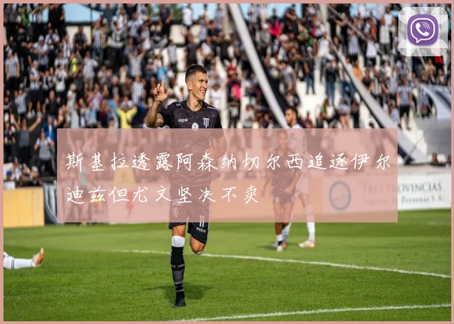 斯基拉透露阿森纳切尔西追逐伊尔迪兹但尤文坚决不卖