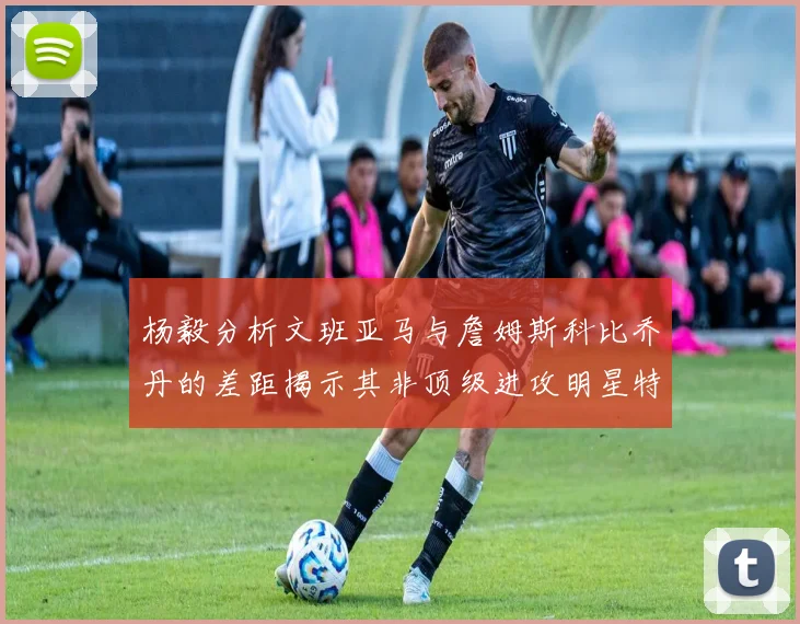 杨毅分析文班亚马与詹姆斯科比乔丹的差距揭示其非顶级进攻明星特质