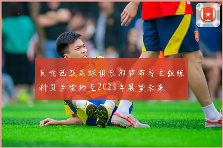 瓦伦西亚足球俱乐部宣布与主教练科贝兰续约至2028年展望未来