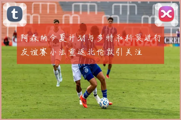 阿森纳今夏计划与多特和科莫进行友谊赛小法重返北伦敦引关注