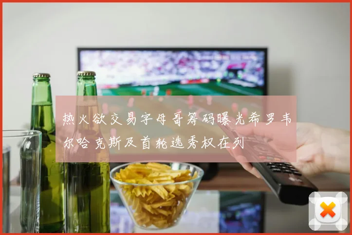 热火欲交易字母哥筹码曝光希罗韦尔哈克斯及首轮选秀权在列
