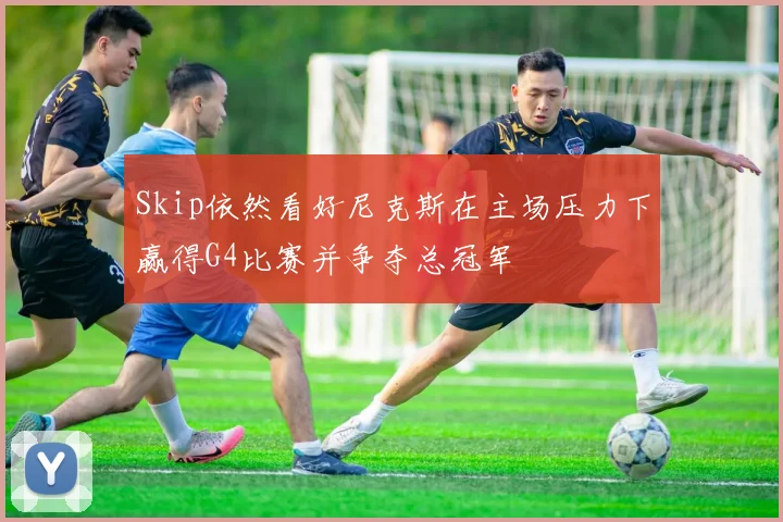 Skip依然看好尼克斯在主场压力下赢得G4比赛并争夺总冠军