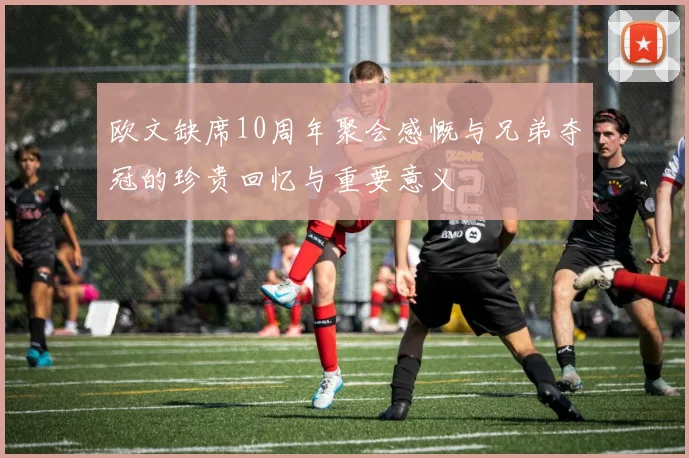 欧文缺席10周年聚会感慨与兄弟夺冠的珍贵回忆与重要意义