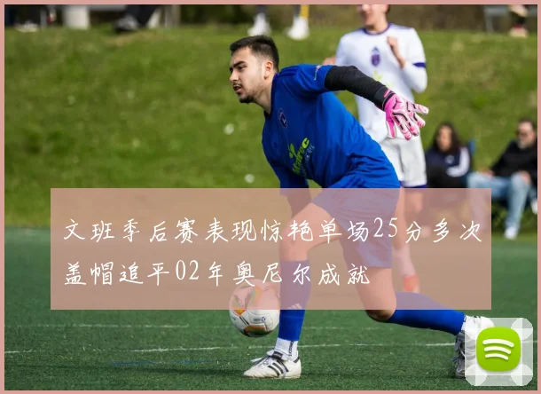 文班季后赛表现惊艳单场25分多次盖帽追平02年奥尼尔成就