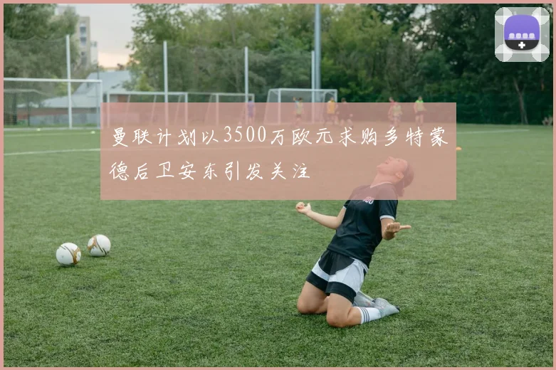 曼联计划以3500万欧元求购多特蒙德后卫安东引发关注