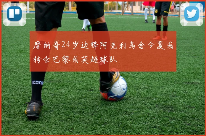 摩纳哥24岁边锋阿克利乌舍今夏或转会巴黎或英超球队