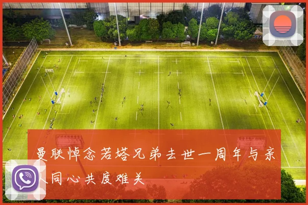 曼联悼念若塔兄弟去世一周年与亲人同心共度难关